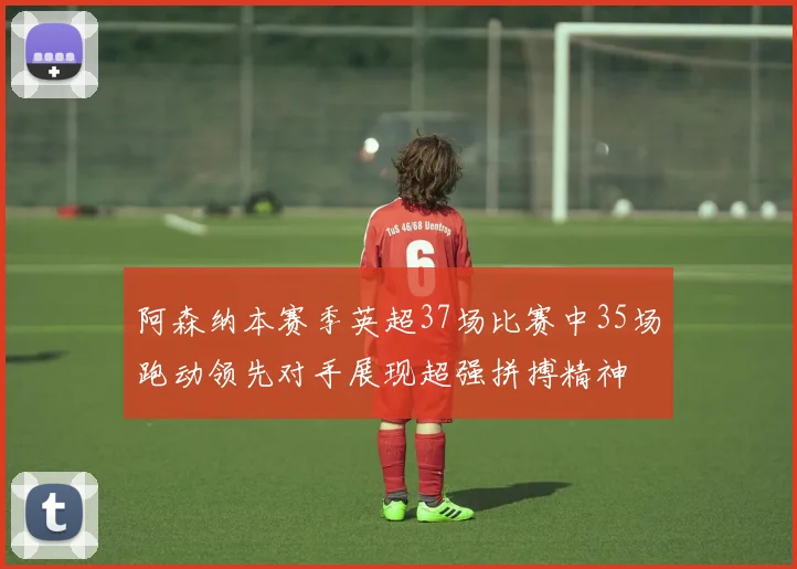 阿森纳本赛季英超37场比赛中35场跑动领先对手展现超强拼搏精神