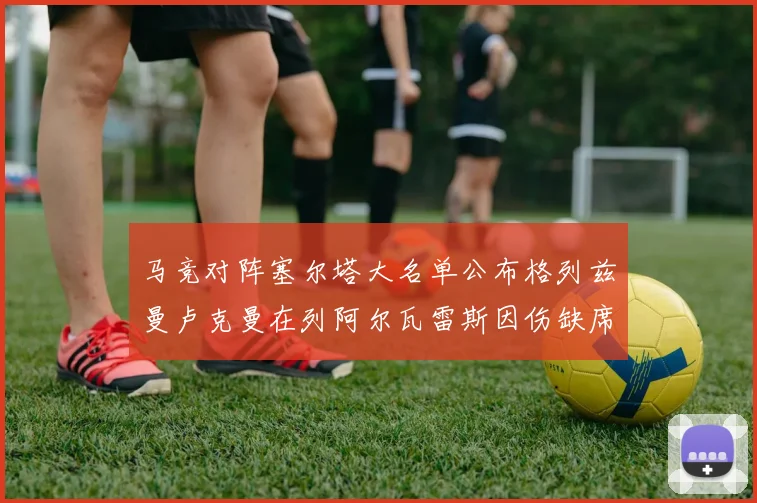 马竞对阵塞尔塔大名单公布格列兹曼卢克曼在列阿尔瓦雷斯因伤缺席