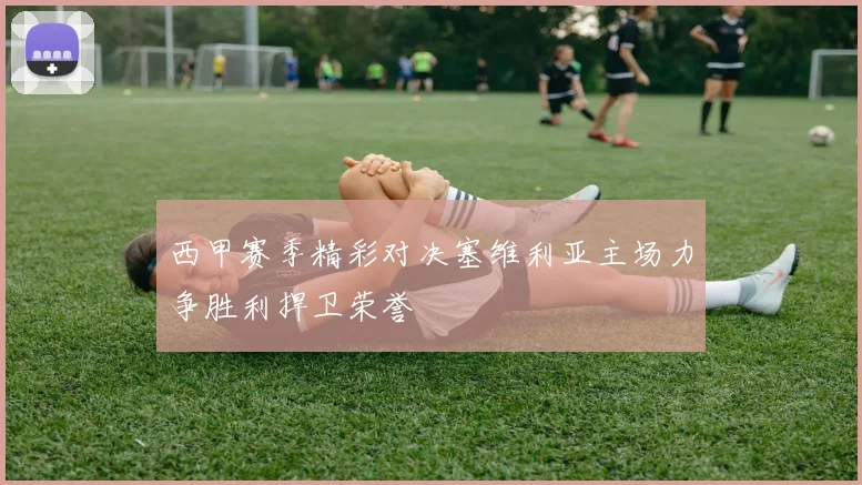 西甲赛季精彩对决塞维利亚主场力争胜利捍卫荣誉