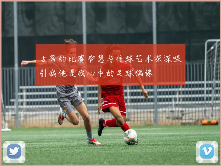 古蒂的比赛智慧与传球艺术深深吸引我他是我心中的足球偶像