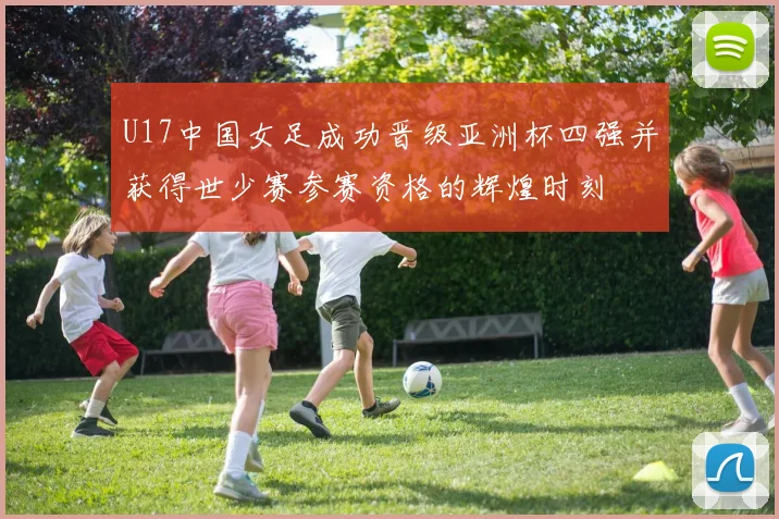 U17中国女足成功晋级亚洲杯四强并获得世少赛参赛资格的辉煌时刻