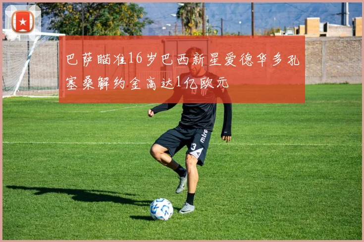 巴萨瞄准16岁巴西新星爱德华多孔塞桑解约金高达1亿欧元
