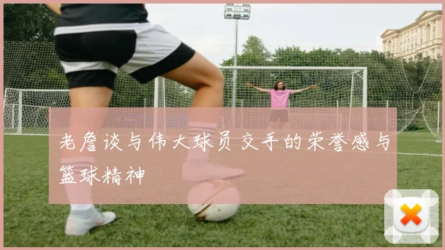 老詹谈与伟大球员交手的荣誉感与篮球精神