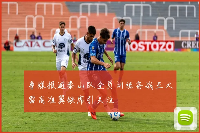 鲁媒报道泰山队全员训练备战王大雷高准翼缺席引关注