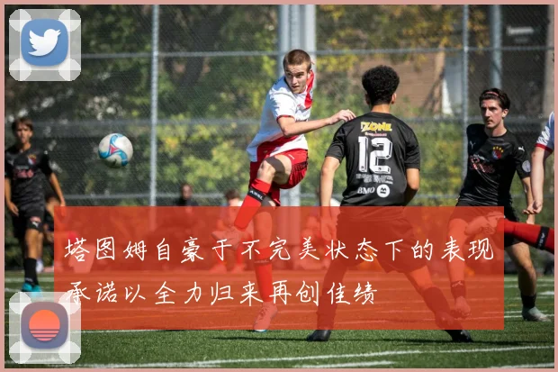 塔图姆自豪于不完美状态下的表现承诺以全力归来再创佳绩