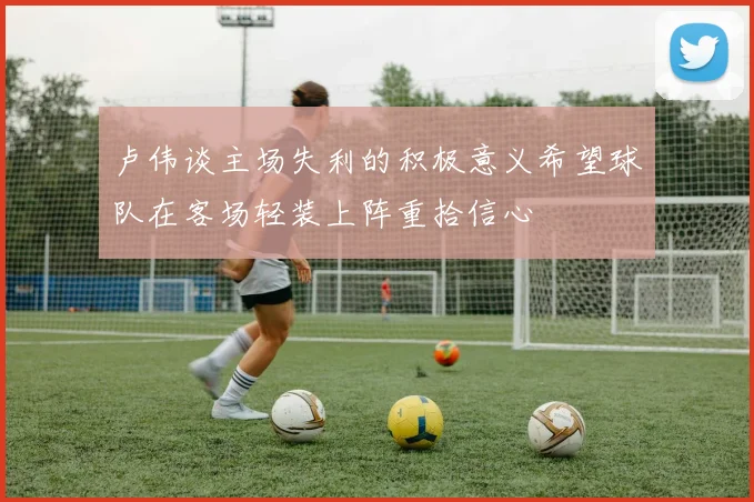 卢伟谈主场失利的积极意义希望球队在客场轻装上阵重拾信心
