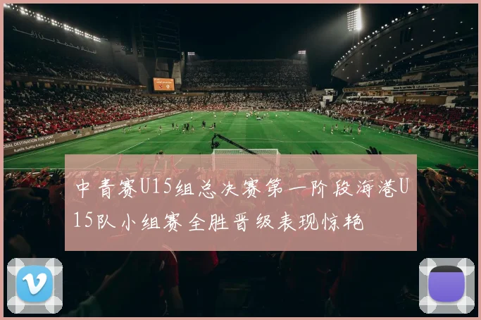 中青赛U15组总决赛第一阶段海港U15队小组赛全胜晋级表现惊艳