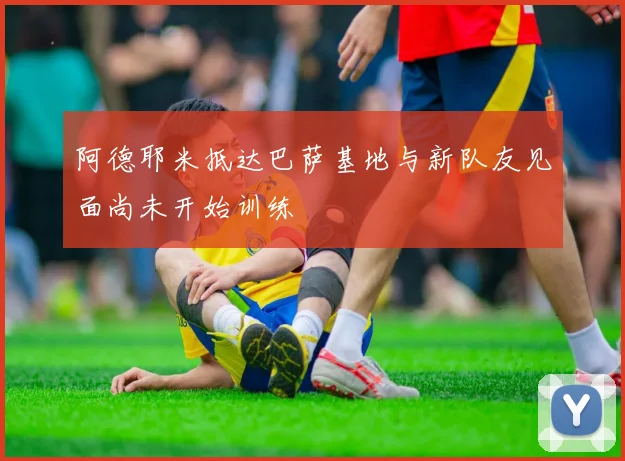 阿德耶米抵达巴萨基地与新队友见面尚未开始训练