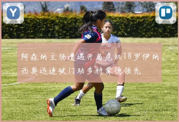 阿森纳主场遭遇开局危机18岁伊纳西奥迅速破门助多特蒙德领先