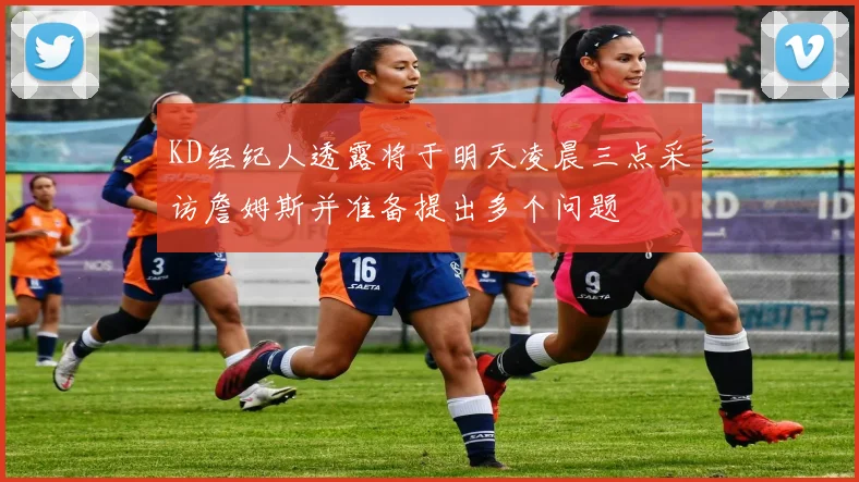 KD经纪人透露将于明天凌晨三点采访詹姆斯并准备提出多个问题